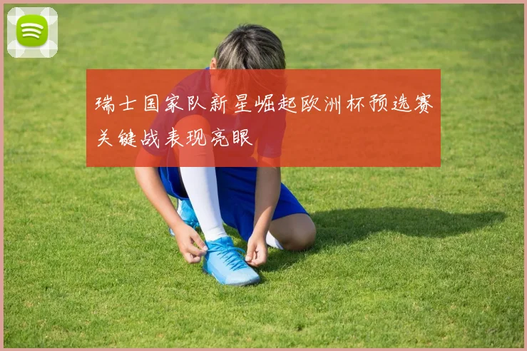 瑞士国家队新星崛起欧洲杯预选赛关键战表现亮眼