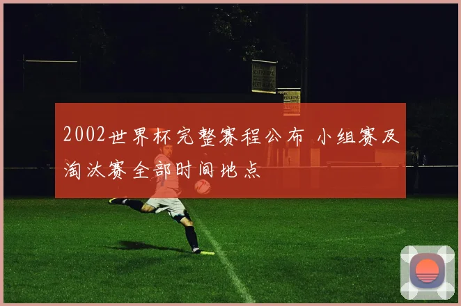 2002世界杯完整赛程公布 小组赛及淘汰赛全部时间地点