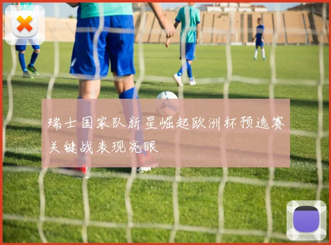 瑞士国家队新星崛起欧洲杯预选赛关键战表现亮眼