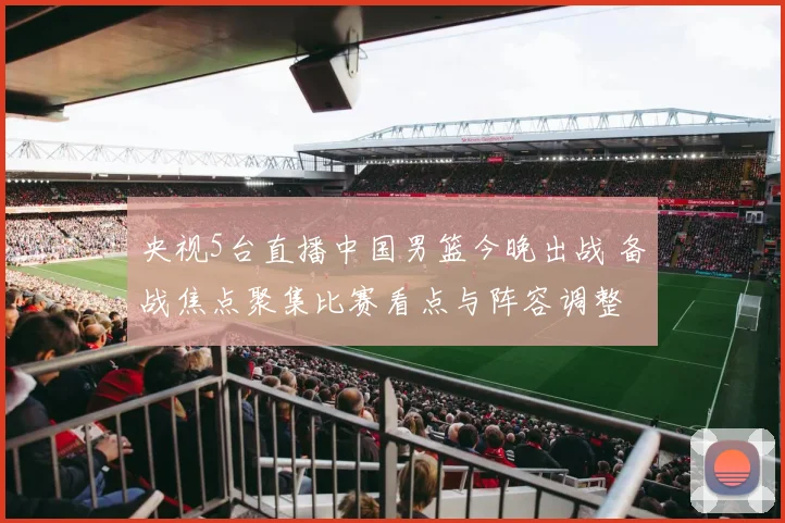 央视5台直播中国男篮今晚出战 备战焦点聚集比赛看点与阵容调整