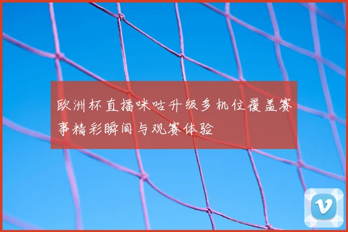 欧洲杯直播咪咕升级多机位覆盖赛事精彩瞬间与观赛体验