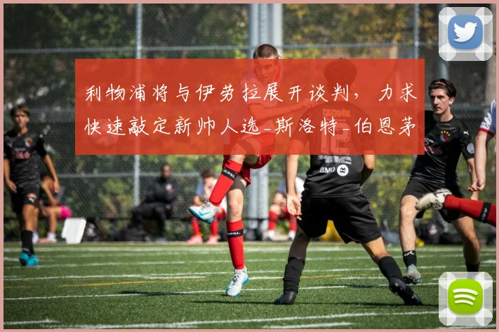 利物浦将与伊劳拉展开谈判,力求快速敲定新帅人选_斯洛特_伯恩茅斯_本赛季