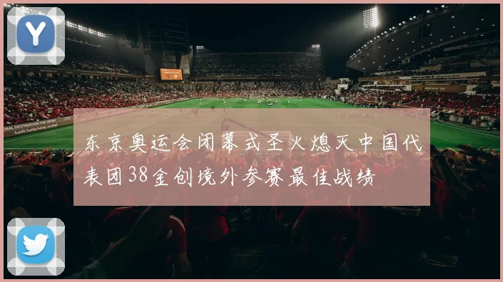 东京奥运会闭幕式圣火熄灭中国代表团38金创境外参赛最佳战绩