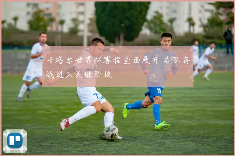 卡塔尔世界杯赛程全面展开 各队备战进入关键阶段