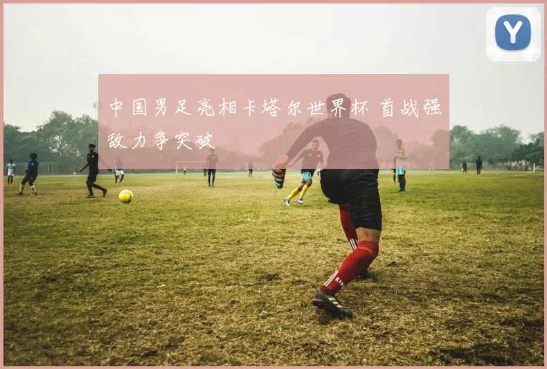 中国男足亮相卡塔尔世界杯 首战强敌力争突破