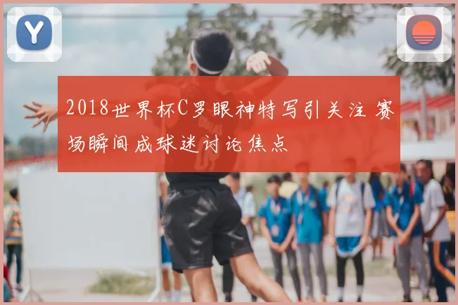2018世界杯C罗眼神特写引关注 赛场瞬间成球迷讨论焦点
