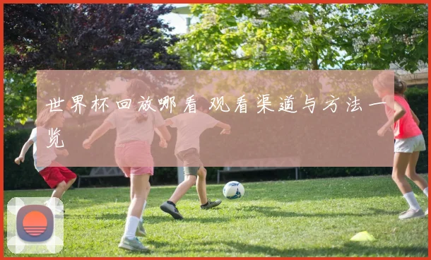 世界杯回放哪看 观看渠道与方法一览