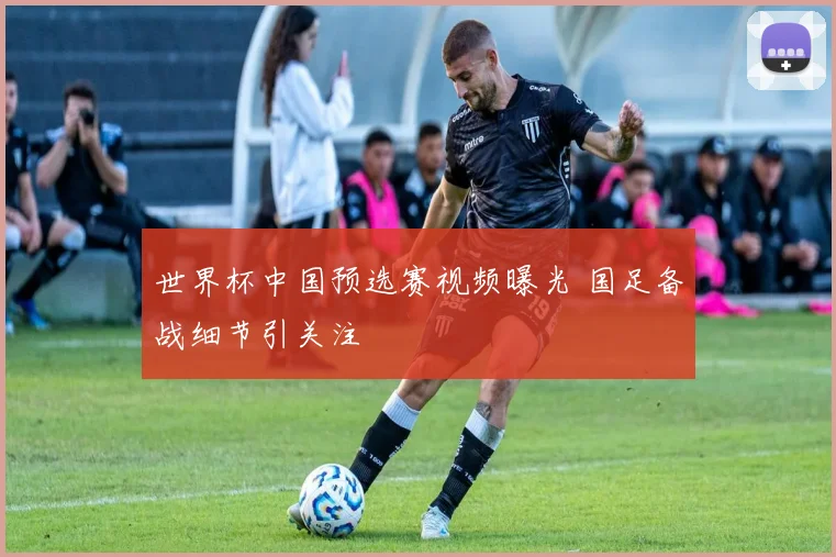 世界杯中国预选赛视频曝光 国足备战细节引关注