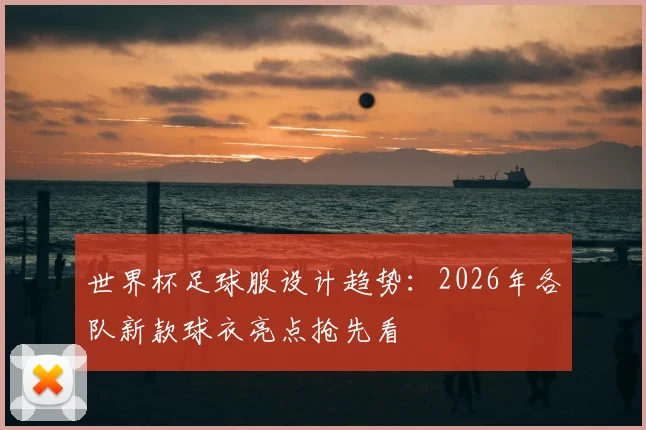 世界杯足球服设计趋势：2026年各队新款球衣亮点抢先看