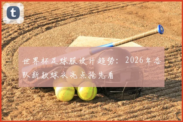 世界杯足球服设计趋势:2026年各队新款球衣亮点抢先看