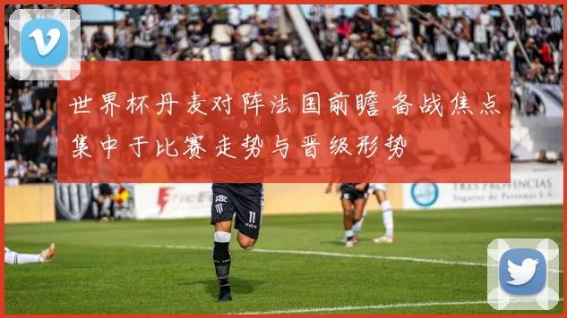 世界杯丹麦对阵法国前瞻 备战焦点集中于比赛走势与晋级形势