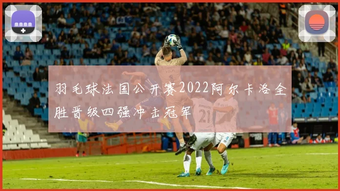 羽毛球法国公开赛2022阿尔卡洛全胜晋级四强冲击冠军