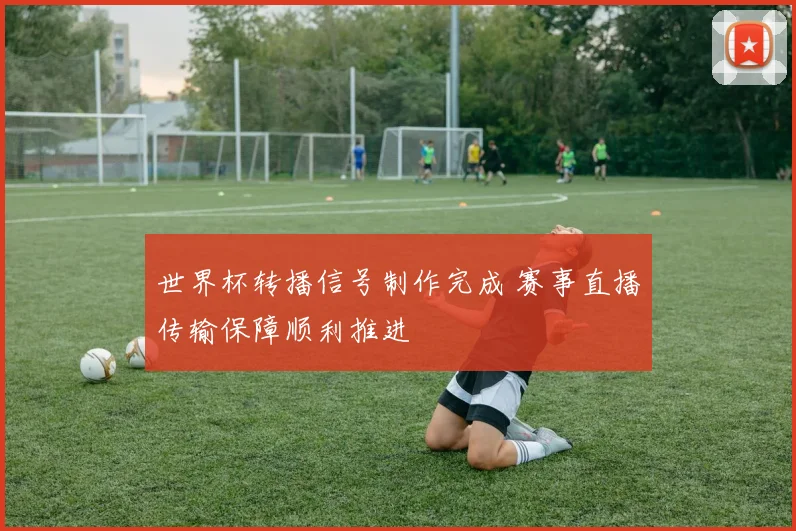 世界杯转播信号制作完成 赛事直播传输保障顺利推进