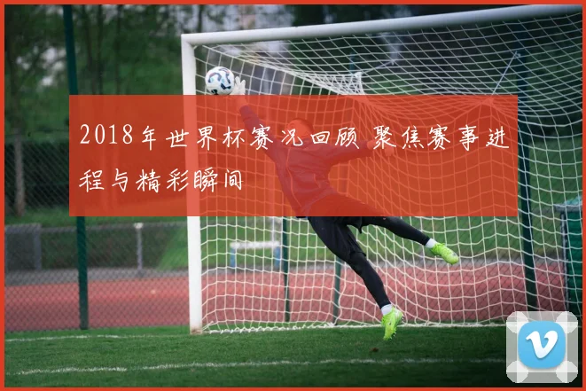 2018年世界杯赛况回顾 聚焦赛事进程与精彩瞬间