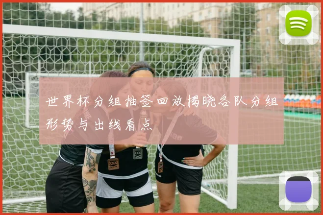 世界杯分组抽签回放揭晓各队分组形势与出线看点