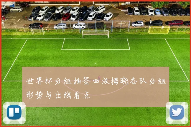 世界杯分组抽签回放揭晓各队分组形势与出线看点