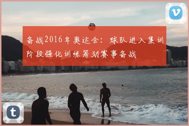 备战2016年奥运会：球队进入集训阶段强化训练筹划赛事备战