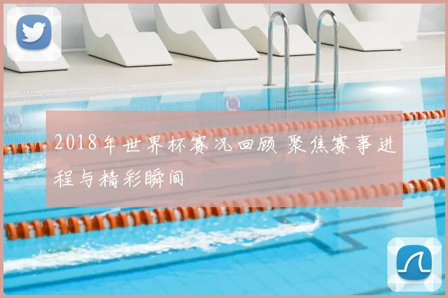 2018年世界杯赛况回顾 聚焦赛事进程与精彩瞬间