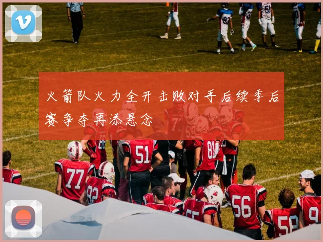 火箭队火力全开击败对手后续季后赛争夺再添悬念