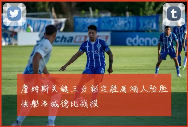 詹姆斯关键三分锁定胜局湖人险胜快船洛城德比战报