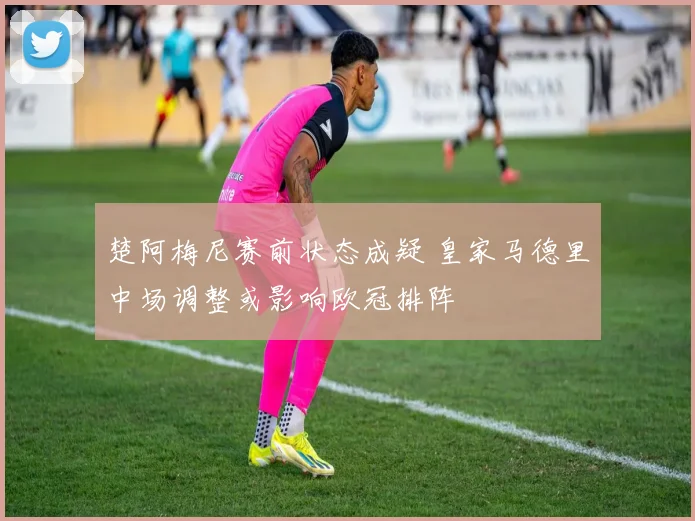 楚阿梅尼赛前状态成疑 皇家马德里中场调整或影响欧冠排阵