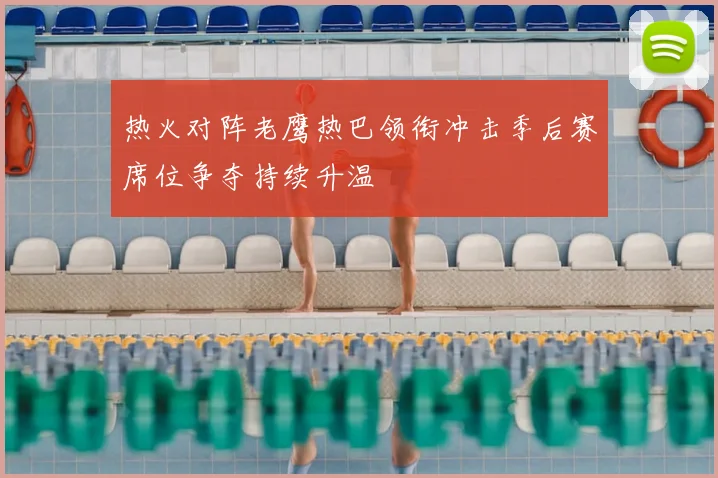 热火对阵老鹰热巴领衔冲击季后赛席位争夺持续升温