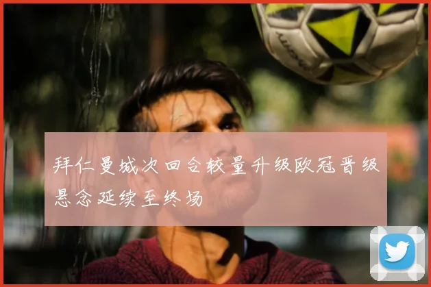 拜仁曼城次回合较量升级欧冠晋级悬念延续至终场