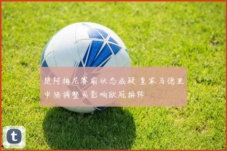 楚阿梅尼赛前状态成疑 皇家马德里中场调整或影响欧冠排阵