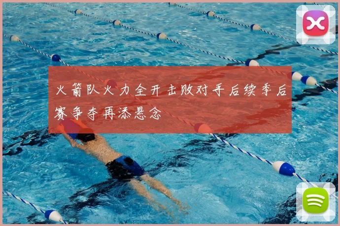 火箭队火力全开击败对手后续季后赛争夺再添悬念