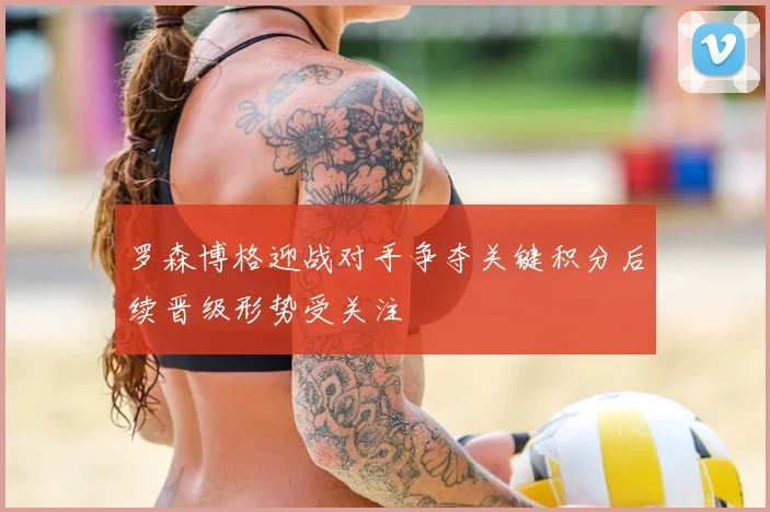 罗森博格迎战对手争夺关键积分后续晋级形势受关注