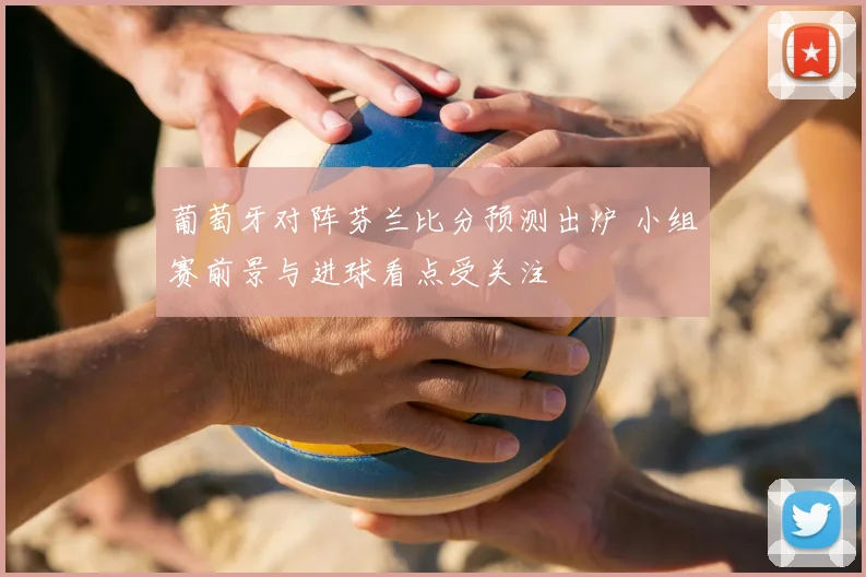 葡萄牙对阵芬兰比分预测出炉 小组赛前景与进球看点受关注