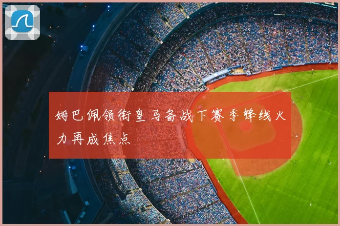 姆巴佩领衔皇马备战下赛季锋线火力再成焦点