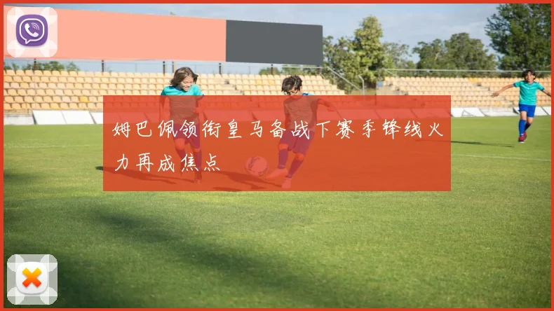 姆巴佩领衔皇马备战下赛季锋线火力再成焦点