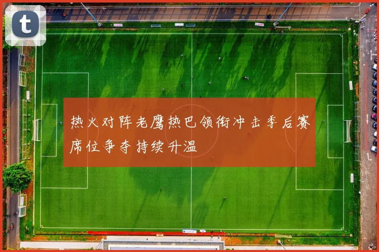 热火对阵老鹰热巴领衔冲击季后赛席位争夺持续升温