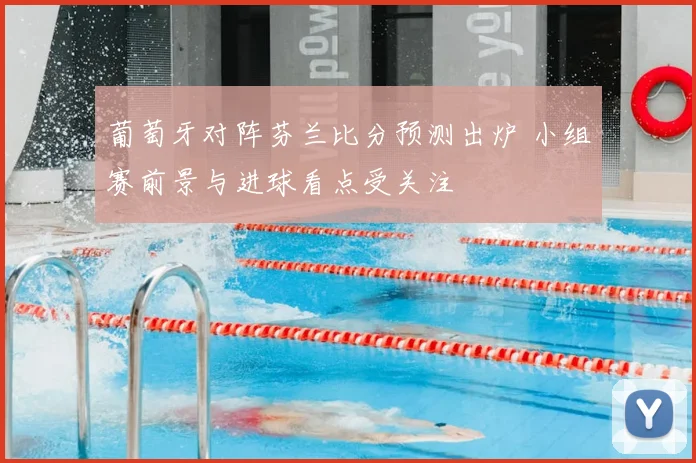 葡萄牙对阵芬兰比分预测出炉 小组赛前景与进球看点受关注