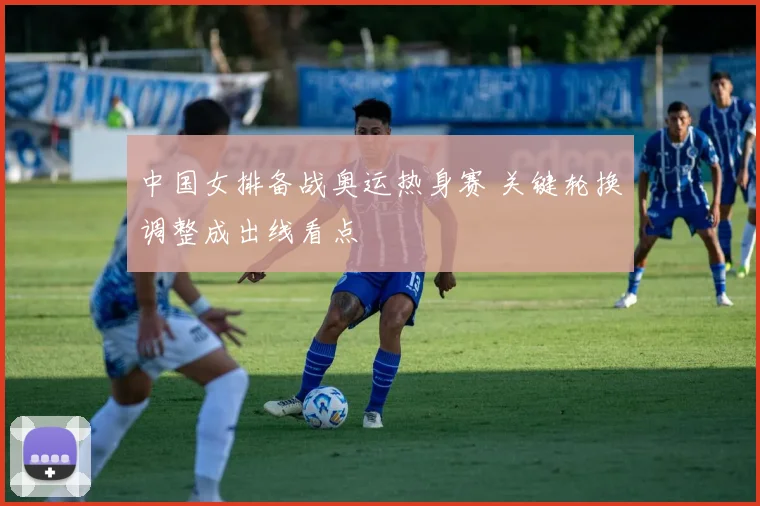 中国女排备战奥运热身赛 关键轮换调整成出线看点