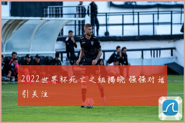 2022世界杯死亡之组揭晓 强强对话引关注