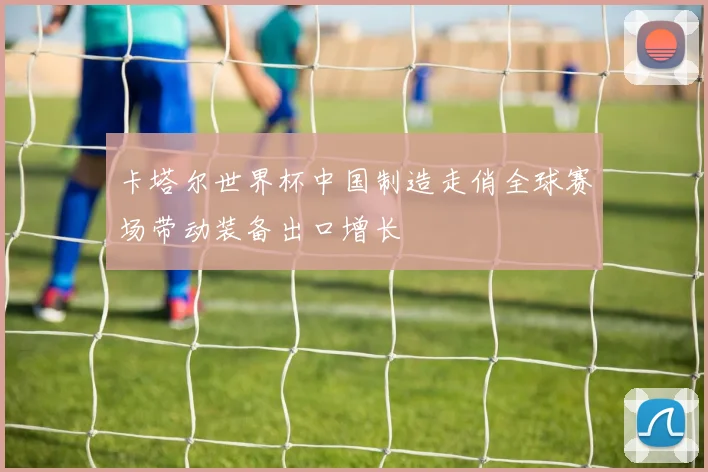 卡塔尔世界杯中国制造走俏全球赛场带动装备出口增长