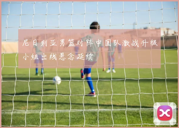 尼日利亚男篮对阵中国队激战升级小组出线悬念延续