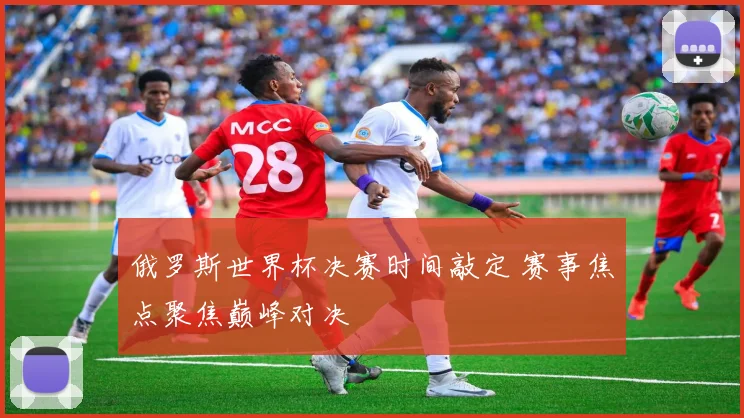 俄罗斯世界杯决赛时间敲定 赛事焦点聚焦巅峰对决