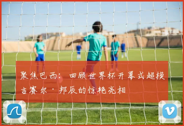 聚焦巴西：回顾世界杯开幕式超模吉赛尔·邦辰的惊艳亮相