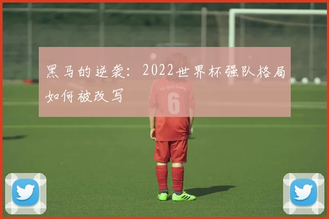 黑马的逆袭：2022世界杯强队格局如何被改写