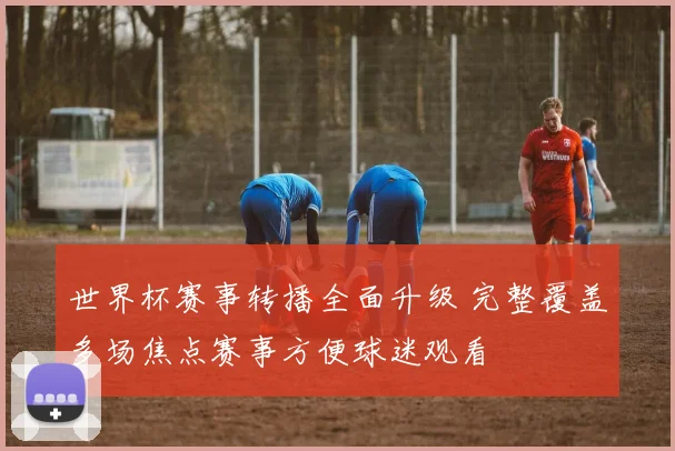 世界杯赛事转播全面升级 完整覆盖多场焦点赛事方便球迷观看